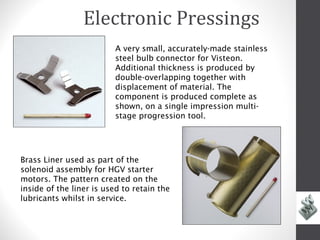 Electronic Pressings
                          A very small, accurately-made stainless
                          steel bulb connector for Visteon.
                          Additional thickness is produced by
                          double-overlapping together with
                          displacement of material. The
                          component is produced complete as
                          shown, on a single impression multi-
                          stage progression tool.




Brass Liner used as part of the
solenoid assembly for HGV starter
motors. The pattern created on the
inside of the liner is used to retain the
lubricants whilst in service.



           Delay
 