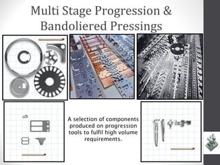 Multi Stage Progression &
 Bandoliered Pressings




      A selection of components
      produced on progression
      tools to fulfil high volume
            requirements.
 