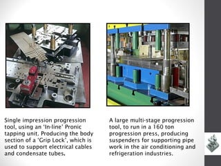 Single impression progression        A large multi-stage progression
tool, using an ‘In-line’ Pronic      tool, to run in a 160 ton
tapping unit. Producing the body     progression press, producing
section of a ‘Grip Lock’, which is   suspenders for supporting pipe
used to support electrical cables    work in the air conditioning and
and condensate tubes.                refrigeration industries.
 