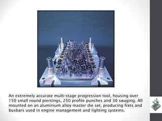 An extremely accurate multi-stage progression tool, housing over
150 small round piercings, 250 profile punches and 30 swaging. All
mounted on an aluminium alloy master die set, producing frets and
busbars used in engine management and lighting systems.
 