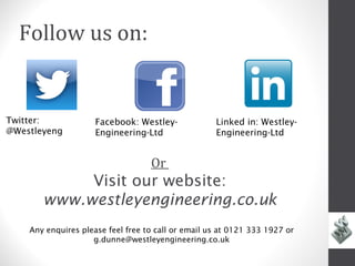 Follow us on:


Twitter:             Facebook: Westley-             Linked in: Westley-
@Westleyeng          Engineering-Ltd                Engineering-Ltd


                                   Or
            Visit our website:
       www.westleyengineering.co.uk
    Any enquires please feel free to call or email us at 0121 333 1927 or
                    g.dunne@westleyengineering.co.uk
 
