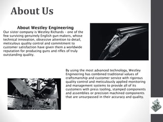 About Us
        About Westley Engineering
Our sister company is Westley Richards – one of the
few surviving genuinely English gun-makers, whose
technical innovation, obsessive attention to detail,
meticulous quality control and commitment to
customer satisfaction have given them a worldwide
reputation for producing guns and rifles of truly
outstanding quality.



                                        By using the most advanced technology, Westley
                                        Engineering has combined traditional values of
                                        craftsmanship and customer service with rigorous
                                        quality control and meticulously applied monitoring
                                        and management systems to provide all of its
                                        customers with press tooling, stamped components
                                        and assemblies or precision machined components
                                        that are unsurpassed in their accuracy and quality.




                                                   w
 