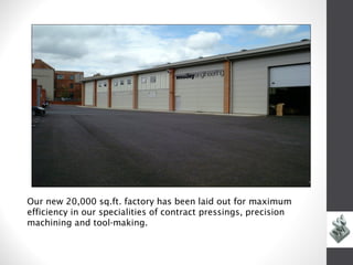 Our new 20,000 sq.ft. factory has been laid out for maximum
efficiency in our specialities of contract pressings, precision
machining and tool-making.
 