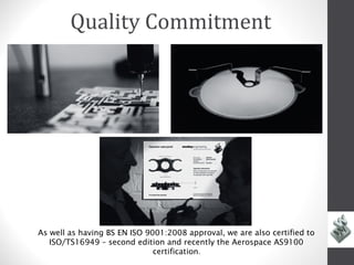 Quality Commitment




As well as having BS EN ISO 9001:2008 approval, we are also certified to
   ISO/TS16949 – second edition and recently the Aerospace AS9100
                Delay         certification.
 