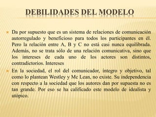 DEBILIDADES DEL MODELO
 Da por supuesto que es un sistema de relaciones de comunicación
autorregulado y beneficioso para todos los participantes en él.
Pero la relación entre A, B y C no está casi nunca equilibrada.
Además, no se trata sólo de una relación comunicativa, sino que
los intereses de cada uno de los actores son distintos,
contradictorios. Intereses
 En la sociedad, el rol del comunicador, íntegro y objetivo, tal
como lo plantean Westley y Mc Lean, no existe. Su independencia
con respecto a la sociedad que los autores dan por supuesta no es
tan grande. Por eso se ha calificado este modelo de idealista y
utópico.
 