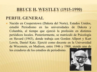 BRUCE H. WESTLEY (1915-1990)
PERFIL GENERAL
 Nacido en Cooperstown (Dakota del Norte), Estados Unidos,
estudió Periodismo en las universidades de Dakota y
Columbia, al tiempo que ejerció la profesión en distintos
periódicos locales. Posteriormente, se matriculó de Psicología
en Havard (1943), donde trabaja con Gordon Allport y Kurt
Lewin, Daniel Katz. Ejerció como docente en la Universidad
de Wisconsin, en Madison, entre 1946 y 1968, siendo uno de
los creadores de los estudios de periodismo.
 