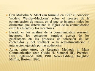  Con Malcolm S. MacLean formuló en 1957 el conocido
'modelo Westley-MacLean', sobre el proceso de la
comunicación de masas, en el que se integran todos los
elementos que determinan la lógica de la comunicación
entre las fuentes y los receptores.
 Basado en los análisis de la communication research,
incorpora los conceptos surgidos acerca de los
gatekeepers en los procesos de selección de los
contenidos y del feedback o la retroalimentación e
interacción ejercida por las audiencias
 Autor, entre otros, de Research Methods in Mass
Communication (con Guido H. Stempel III), Prentice-
Hall, Englewood Cliffs, 1981; News Editing, Houghton
Mifflin, Boston, 1980.
 