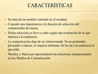 CARACTERÍSTICAS
 Se trata de un modelo centrado en el receptor.
 Concede una importancia a la función de selección del
comunicador de masas.
 Dicha selección se lleva a cabo según una evaluación de lo que
interesa a la audiencia.
 La comunicación deja de ser intencionada. Ya no pretenden
persuadir o educar, ni siquiera informar. Se les da a la audiencia lo
que pide.
 Westley y MacLean representaron las relaciones interpersonales
en los Medios de Comunicación.
 