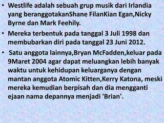 • Westlife adalah sebuah grup musik dari Irlandia
  yang beranggotakanShane FilanKian Egan,Nicky
  Byrne dan Mark Feehily.
• Mereka terbentuk pada tanggal 3 Juli 1998 dan
  membubarkan diri pada tanggal 23 Juni 2012.
• Satu anggota lainnya,Bryan McFadden,keluar pada
  9Maret 2004 agar dapat meluangkan lebih banyak
  waktu untuk kehidupan keluarganya dengan
  mantan anggota Atomic Kitten,Kerry Katona, meski
  mereka kemudian berpisah dan dia mengganti
  ejaan nama depannya menjadi 'Brian'.
 