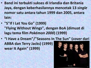 • Band ini terbukti sukses di Irlandia dan Britania
  Jaya, dengan keberhasilannya mencetak 13 single
  nomor satu antara tahun 1999 dan 2005, antara
  lain:
• "S"If I Let You Go" (1999)
  "Flying Without Wings", dengan BoA (dimuat di
  lagu tema film Pokémon 2000) (1999)
• “I Have a Dream"/"Seasons In The Sun" (cover dari
  ABBA dan Terry Jacks) (1999)
  wear It Again" (1999)
 