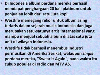 • Di Indonesia album perdana mereka berhasil
  mendapat penghargaan 20 kali platinum untuk
  penjualan lebih dari satu juta kopi.
• Westlife memegang rekor untuk album asing
  terlaris dalam sejarah musik Indonesia dan juga
  merupakan satu-satunya artis internasional yang
  mampu menjual sebuah album di atas satu juta
  unit di wilayah Indonesia.
• Westlife tidak berhasil menembus industri
  permusikan di Amerika Serikat, walaupun single
  perdana mereka, "Swear it Again", pada waktu itu
  cukup populer di radio dan MTV AS.
 
