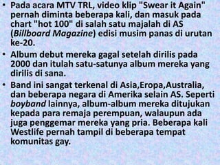 • Pada acara MTV TRL, video klip "Swear it Again"
  pernah diminta beberapa kali, dan masuk pada
  chart "hot 100" di salah satu majalah di AS
  (Billboard Magazine) edisi musim panas di urutan
  ke-20.
• Album debut mereka gagal setelah dirilis pada
  2000 dan itulah satu-satunya album mereka yang
  dirilis di sana.
• Band ini sangat terkenal di Asia,Eropa,Australia,
  dan beberapa negara di Amerika selain AS. Seperti
  boyband lainnya, album-album mereka ditujukan
  kepada para remaja perempuan, walaupun ada
  juga penggemar mereka yang pria. Beberapa kali
  Westlife pernah tampil di beberapa tempat
  komunitas gay.
 