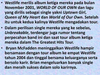 • Westlife merilis album ketiga mereka pada bulan
  November 2001, WORLD OF OUR OWN dan lagu
  yang dirilis sebagai single yakni Uptown Girl,
  Queen of My Heart dan World of Our Own. Setelah
  itu untuk kedua kalinya Westlife mengadakan tour.
• Dalam perilisan single mereka yang ke sebelas,
  Unbreakable, terdengar juga rumor tentang
  perpecahan band ini dan saat tour album ketiga
  mereka dalam The Greatest Hits Tour.
• Bryan McFadden meninggalkan Westlife hampir
  bersamaan dengan tour album ke empat Westlife
  tahun 2004 dan tinggal bersama keluarganya serta
  bersolo karir. Brian mengeluarkan banyak single
  dan meraih sukses dalam solo karirnya.
 
