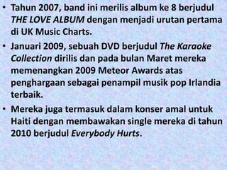 • Tahun 2007, band ini merilis album ke 8 berjudul
  THE LOVE ALBUM dengan menjadi urutan pertama
  di UK Music Charts.
• Januari 2009, sebuah DVD berjudul The Karaoke
  Collection dirilis dan pada bulan Maret mereka
  memenangkan 2009 Meteor Awards atas
  penghargaan sebagai penampil musik pop Irlandia
  terbaik.
• Mereka juga termasuk dalam konser amal untuk
  Haiti dengan membawakan single mereka di tahun
  2010 berjudul Everybody Hurts.
 