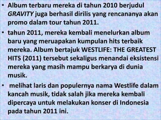 • Album terbaru mereka di tahun 2010 berjudul
  GRAVITY juga berhasil dirilis yang rencananya akan
  promo dalam tour tahun 2011.
• tahun 2011, mereka kembali menelurkan album
  baru yang meruapakan kumpulan hits terbaik
  mereka. Album bertajuk WESTLIFE: THE GREATEST
  HITS (2011) tersebut sekaligus menandai eksistensi
  mereka yang masih mampu berkarya di dunia
  musik.
• melihat laris dan populernya nama Westlife dalam
  kancah musik, tidak salah jika mereka kembali
  dipercaya untuk melakukan konser di Indonesia
  pada tahun 2011 ini.
 