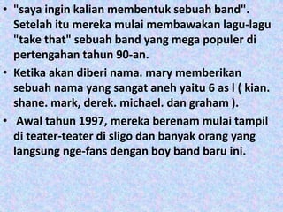 • "saya ingin kalian membentuk sebuah band".
  Setelah itu mereka mulai membawakan lagu-lagu
  "take that" sebuah band yang mega populer di
  pertengahan tahun 90-an.
• Ketika akan diberi nama. mary memberikan
  sebuah nama yang sangat aneh yaitu 6 as l ( kian.
  shane. mark, derek. michael. dan graham ).
• Awal tahun 1997, mereka berenam mulai tampil
  di teater-teater di sligo dan banyak orang yang
  langsung nge-fans dengan boy band baru ini.
 
