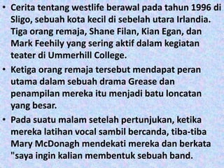 • Cerita tentang westlife berawal pada tahun 1996 di
  Sligo, sebuah kota kecil di sebelah utara Irlandia.
  Tiga orang remaja, Shane Filan, Kian Egan, dan
  Mark Feehily yang sering aktif dalam kegiatan
  teater di Ummerhill College.
• Ketiga orang remaja tersebut mendapat peran
  utama dalam sebuah drama Grease dan
  penampilan mereka itu menjadi batu loncatan
  yang besar.
• Pada suatu malam setelah pertunjukan, ketika
  mereka latihan vocal sambil bercanda, tiba-tiba
  Mary McDonagh mendekati mereka dan berkata
  "saya ingin kalian membentuk sebuah band.
 