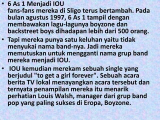 • 6 As 1 Menjadi IOU
  fans-fans mereka di Sligo terus bertambah. Pada
  bulan agustus 1997, 6 As 1 tampil dengan
  membawakan lagu-lagunya boyzone dan
  backstreet boys dihadapan lebih dari 500 orang.
• Tapi mereka punya satu keluhan yaitu tidak
  menyukai nama band-nya. Jadi mereka
  memutuskan untuk mengganti nama grup band
  mereka menjadi IOU.
• IOU kemudian merekam sebuah single yang
  berjudul "to get a girl forever". Sebuah acara
  berita TV lokal menayangkan acara tersebut dan
  ternyata penampilan mereka itu menarik
  perhatian Louis Walsh, manager dari grup band
  pop yang paling sukses di Eropa, Boyzone.
 