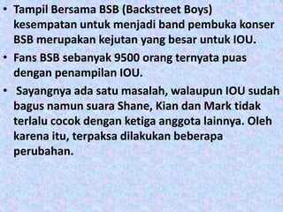 • Tampil Bersama BSB (Backstreet Boys)
  kesempatan untuk menjadi band pembuka konser
  BSB merupakan kejutan yang besar untuk IOU.
• Fans BSB sebanyak 9500 orang ternyata puas
  dengan penampilan IOU.
• Sayangnya ada satu masalah, walaupun IOU sudah
  bagus namun suara Shane, Kian dan Mark tidak
  terlalu cocok dengan ketiga anggota lainnya. Oleh
  karena itu, terpaksa dilakukan beberapa
  perubahan.
 