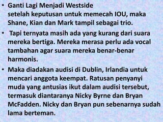 • Ganti Lagi Menjadi Westside
  setelah keputusan untuk memecah IOU, maka
  Shane, Kian dan Mark tampil sebagai trio.
• Tapi ternyata masih ada yang kurang dari suara
  mereka bertiga. Mereka merasa perlu ada vocal
  tambahan agar suara mereka benar-benar
  harmonis.
• Maka diadakan audisi di Dublin, Irlandia untuk
  mencari anggota keempat. Ratusan penyanyi
  muda yang antusias ikut dalam audisi tersebut,
  termasuk diantaranya Nicky Byrne dan Bryan
  McFadden. Nicky dan Bryan pun sebenarnya sudah
  lama berteman.
 