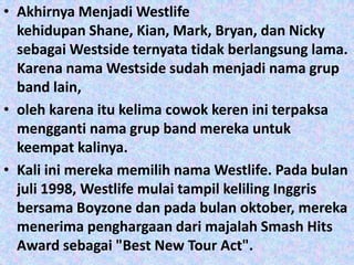 • Akhirnya Menjadi Westlife
  kehidupan Shane, Kian, Mark, Bryan, dan Nicky
  sebagai Westside ternyata tidak berlangsung lama.
  Karena nama Westside sudah menjadi nama grup
  band lain,
• oleh karena itu kelima cowok keren ini terpaksa
  mengganti nama grup band mereka untuk
  keempat kalinya.
• Kali ini mereka memilih nama Westlife. Pada bulan
  juli 1998, Westlife mulai tampil keliling Inggris
  bersama Boyzone dan pada bulan oktober, mereka
  menerima penghargaan dari majalah Smash Hits
  Award sebagai "Best New Tour Act".
 