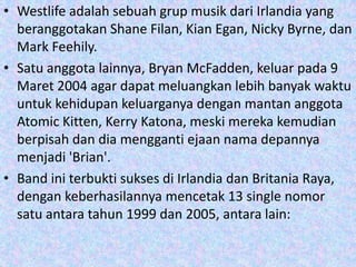 • Westlife adalah sebuah grup musik dari Irlandia yang
  beranggotakan Shane Filan, Kian Egan, Nicky Byrne, dan
  Mark Feehily.
• Satu anggota lainnya, Bryan McFadden, keluar pada 9
  Maret 2004 agar dapat meluangkan lebih banyak waktu
  untuk kehidupan keluarganya dengan mantan anggota
  Atomic Kitten, Kerry Katona, meski mereka kemudian
  berpisah dan dia mengganti ejaan nama depannya
  menjadi 'Brian'.
• Band ini terbukti sukses di Irlandia dan Britania Raya,
  dengan keberhasilannya mencetak 13 single nomor
  satu antara tahun 1999 dan 2005, antara lain:
 