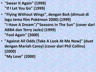 • "Swear It Again" (1999)
  "If I Let You Go" (1999)
• "Flying Without Wings", dengan BoA (dimuat di
  lagu tema film Pokémon 2000) (1999)
  "I Have A Dream"/"Seasons In The Sun" (cover dari
  ABBA dan Terry Jacks) (1999)
  "Fool Again" (2000)
• "Against All Odds (Take A Look At Me Now)" (duet
  dengan Mariah Carey) (cover dari Phil Collins)
  (2000)
  "My Love" (2000)
 