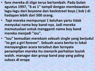 • fans mereka di sligo terus bertambah. Pada bulan
  agustus 1997, "6 as 1" tampil dengan membawakan
  lagu-lagu dari boyzone dan backstreet boys ( bsb ) di
  hadapan lebih dari 500 orang.
• Tapi mereka mempunyai 1 keluhan yartu tidak
  menyukai nama boy band-nya. Jadi mereka
  memutuskan untuk mengganti nama boy band
  mereka menjadi "iou".
• "Iou" kemudian merekam sebuah single yang berjudul
  "to get a girl forever". Sebuah acara berita tv lokal
  menayangkan acara tersebut dan ternyata
  penampilan mereka itu menarik perhatian louish
  walsh. manager dan group band pop yang paling
  sukses di eropa
 