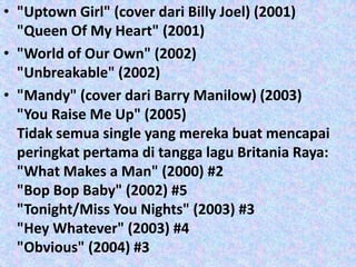 • "Uptown Girl" (cover dari Billy Joel) (2001)
  "Queen Of My Heart" (2001)
• "World of Our Own" (2002)
  "Unbreakable" (2002)
• "Mandy" (cover dari Barry Manilow) (2003)
  "You Raise Me Up" (2005)
  Tidak semua single yang mereka buat mencapai
  peringkat pertama di tangga lagu Britania Raya:
  "What Makes a Man" (2000) #2
  "Bop Bop Baby" (2002) #5
  "Tonight/Miss You Nights" (2003) #3
  "Hey Whatever" (2003) #4
  "Obvious" (2004) #3
 