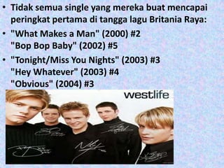 • Tidak semua single yang mereka buat mencapai
  peringkat pertama di tangga lagu Britania Raya:
• "What Makes a Man" (2000) #2
  "Bop Bop Baby" (2002) #5
• "Tonight/Miss You Nights" (2003) #3
  "Hey Whatever" (2003) #4
  "Obvious" (2004) #3
 