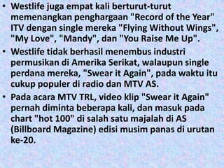 • Westlife juga empat kali berturut-turut
  memenangkan penghargaan "Record of the Year"
  ITV dengan single mereka "Flying Without Wings",
  "My Love", "Mandy", dan "You Raise Me Up".
• Westlife tidak berhasil menembus industri
  permusikan di Amerika Serikat, walaupun single
  perdana mereka, "Swear it Again", pada waktu itu
  cukup populer di radio dan MTV AS.
• Pada acara MTV TRL, video klip "Swear it Again"
  pernah diminta beberapa kali, dan masuk pada
  chart "hot 100" di salah satu majalah di AS
  (Billboard Magazine) edisi musim panas di urutan
  ke-20.
 
