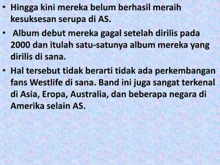 • Hingga kini mereka belum berhasil meraih
  kesuksesan serupa di AS.
• Album debut mereka gagal setelah dirilis pada
  2000 dan itulah satu-satunya album mereka yang
  dirilis di sana.
• Hal tersebut tidak berarti tidak ada perkembangan
  fans Westlife di sana. Band ini juga sangat terkenal
  di Asia, Eropa, Australia, dan beberapa negara di
  Amerika selain AS.
 
