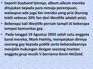 • Seperti boyband lainnya, album-album mereka
  ditujukan kepada para remaja perempuan,
  walaupun ada juga fan mereka yang pria (kurang
  lebih sebesar 20% fan dari Westlife adalah pria).
• Beberapa kali Westlife pernah tampil di beberapa
  tempat komunitas gay.
• Pada tanggal 19 Agustus 2005 salah satu anggota
  band mereka, Mark Feehily, menyatakan dirinya
  seorang gay kepada publik serta keberadaannya
  menjalin hubungan dengan seorang mantan
  anggota grup musik V bernama Kevin McDaid.
 