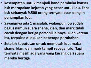 • kesempatan untuk menjadi band pembuka konser
  bsb merupakan kejutan yang besar untuk iou. Fans
  bsb sebanyak 9.500 orang ternyata puas dengan
  penampilan Iou.
• Sayangnya ada 1 masalah. walaupun iou sudah
  bagus namun suara shane, kian, dan mark tidak
  cocok dengan ketiga personil lainnya. Oleh karena
  itu, terpaksa dilakukan beberapa perubahan.
• Setelah keputusan untuk memecah iou. maka
  shane, kian, dan mark tampil sebagai trio. Tapi
  ternyata masih ada yang yang kurang dari suara
  mereka bertiga.
 