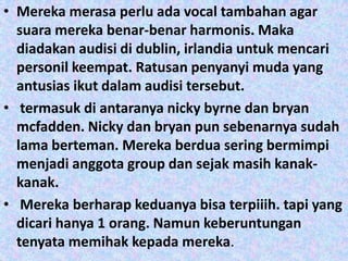 • Mereka merasa perlu ada vocal tambahan agar
  suara mereka benar-benar harmonis. Maka
  diadakan audisi di dublin, irlandia untuk mencari
  personil keempat. Ratusan penyanyi muda yang
  antusias ikut dalam audisi tersebut.
• termasuk di antaranya nicky byrne dan bryan
  mcfadden. Nicky dan bryan pun sebenarnya sudah
  lama berteman. Mereka berdua sering bermimpi
  menjadi anggota group dan sejak masih kanak-
  kanak.
• Mereka berharap keduanya bisa terpiiih. tapi yang
  dicari hanya 1 orang. Namun keberuntungan
  tenyata memihak kepada mereka.
 