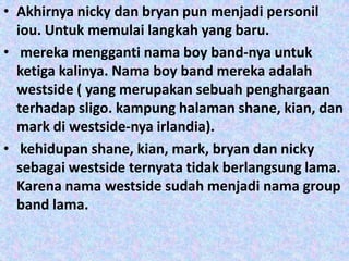 • Akhirnya nicky dan bryan pun menjadi personil
  iou. Untuk memulai langkah yang baru.
• mereka mengganti nama boy band-nya untuk
  ketiga kalinya. Nama boy band mereka adalah
  westside ( yang merupakan sebuah penghargaan
  terhadap sligo. kampung halaman shane, kian, dan
  mark di westside-nya irlandia).
• kehidupan shane, kian, mark, bryan dan nicky
  sebagai westside ternyata tidak berlangsung lama.
  Karena nama westside sudah menjadi nama group
  band lama.
 