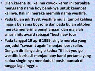 • Oleh karena itu, kelima cowok keren ini terpaksa
  mengganti nama boy band-nya untuk keempat
  kalinya. Kali ini mereka memilih nama westlife.
• Pada bulan juli 1998. westlife mulai tampil keliling
  inggris bersama boyzone dan pada bulan oktober.
  mereka menerima penghargaan dan majalah
  smash hits award sebagai "best new tour
• Pada tanggal 19 april 1999, single mereka yang
  berjudul "swear it again" menjadi best seller.
  Dengan dirilisnya single kedua "if i let you go",
  westiife berhasil menjadi boy band pertama yang
  kedua single-nya menduduki posisi puncak di
  tangga lagu inggris.
 