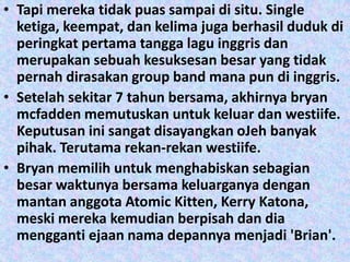 • Tapi mereka tidak puas sampai di situ. Single
  ketiga, keempat, dan kelima juga berhasil duduk di
  peringkat pertama tangga lagu inggris dan
  merupakan sebuah kesuksesan besar yang tidak
  pernah dirasakan group band mana pun di inggris.
• Setelah sekitar 7 tahun bersama, akhirnya bryan
  mcfadden memutuskan untuk keluar dan westiife.
  Keputusan ini sangat disayangkan oJeh banyak
  pihak. Terutama rekan-rekan westiife.
• Bryan memilih untuk menghabiskan sebagian
  besar waktunya bersama keluarganya dengan
  mantan anggota Atomic Kitten, Kerry Katona,
  meski mereka kemudian berpisah dan dia
  mengganti ejaan nama depannya menjadi 'Brian'.
 