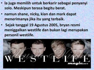 • la juga memilih untuk berkarir sebagai penyanyi
  solo. Meskipun terasa begitu berat.
• namun shane, nicky, kian dan mark dapat
  menerimanya jika itu yang terbaik.
• Sejak tanggal 19 Agustus 2005, bryan resmi
  meniggalkan westlife dan bukan lagi merupakan
  personil westiife.
 