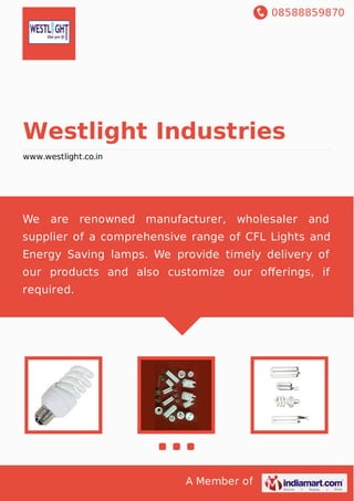 08588859870
A Member of
Westlight Industries
www.westlight.co.in
We are renowned manufacturer, wholesaler and
supplier of a comprehensive range of CFL Lights and
Energy Saving lamps. We provide timely delivery of
our products and also customize our oﬀerings, if
required.
 