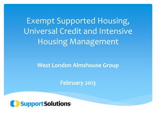 Exempt Supported Housing, 
Universal Credit and Intensive 
Housing Management 
West London Almshouse Group 
February 2013 
 