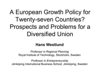 A European Growth Policy for Twenty-seven Countries? Prospects and Problems for a Diversified Union Hans Westlund Professor in Regional Planning Royal Institute of Technology, Stockholm, Sweden Professor in Entrepreneurship Jönköping International Business School, Jönköping, Sweden 