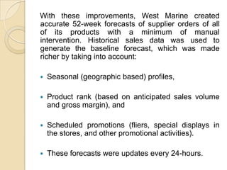With these improvements, West Marine created
accurate 52-week forecasts of supplier orders of all
of its products with a minimum of manual
intervention. Historical sales data was used to
generate the baseline forecast, which was made
richer by taking into account:

   Seasonal (geographic based) profiles,

   Product rank (based on anticipated sales volume
    and gross margin), and

   Scheduled promotions (fliers, special displays in
    the stores, and other promotional activities).

   These forecasts were updates every 24-hours.
 