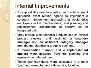 Internal Improvements
   To support this new forecasting and replenishment
    approach, West Marine agreed to implement a
    category management approach that would drive
    employees in the merchandising and planning and
    replenishment departments to perform as an
    integrated unit.
   They divided West Marine’s products into 24 distinct
    product clusters, and assigned a category
    manager and an assistant category manager
    from the merchandising group to each one.
   A merchandise planner and a replenishment
    analyst were assigned from the planning and
    replenishment department.
   These four individuals were collocated in a team
    “pod” and were charged with working together.
 