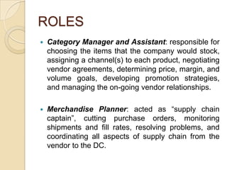 ROLES
   Category Manager and Assistant: responsible for
    choosing the items that the company would stock,
    assigning a channel(s) to each product, negotiating
    vendor agreements, determining price, margin, and
    volume goals, developing promotion strategies,
    and managing the on-going vendor relationships.

   Merchandise Planner: acted as “supply chain
    captain”, cutting purchase orders, monitoring
    shipments and fill rates, resolving problems, and
    coordinating all aspects of supply chain from the
    vendor to the DC.
 