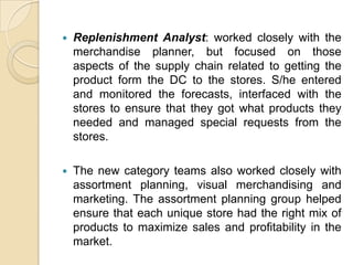    Replenishment Analyst: worked closely with the
    merchandise planner, but focused on those
    aspects of the supply chain related to getting the
    product form the DC to the stores. S/he entered
    and monitored the forecasts, interfaced with the
    stores to ensure that they got what products they
    needed and managed special requests from the
    stores.

   The new category teams also worked closely with
    assortment planning, visual merchandising and
    marketing. The assortment planning group helped
    ensure that each unique store had the right mix of
    products to maximize sales and profitability in the
    market.
 
