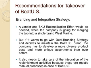 Recommendations for Takeover
of BoatU.S.
Branding and Integration Strategy:

   A vendor and SKU Rationalization Effort would be
    needed, when the company is going for merging
    the two into a single brand West Marine.

   But if it wants to go with Dual-Branding Strategy
    and decides to maintain the BoatU.S. brand, the
    company has to develop a more diverse product
    base and more unique assortments than ever
    before.

   It also needs to take care of the integration of the
    replenishment activities because these are mostly
    manual processes in case of BoatU.S.
 