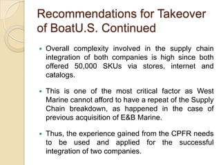 Recommendations for Takeover
of BoatU.S. Continued
   Overall complexity involved in the supply chain
    integration of both companies is high since both
    offered 50,000 SKUs via stores, internet and
    catalogs.

   This is one of the most critical factor as West
    Marine cannot afford to have a repeat of the Supply
    Chain breakdown, as happened in the case of
    previous acquisition of E&B Marine.

   Thus, the experience gained from the CPFR needs
    to be used and applied for the successful
    integration of two companies.
 