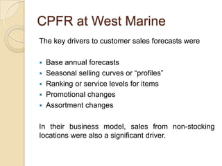 CPFR at West Marine
The key drivers to customer sales forecasts were

   Base annual forecasts
   Seasonal selling curves or “profiles”
   Ranking or service levels for items
   Promotional changes
   Assortment changes

In their business model, sales from non-stocking
locations were also a significant driver.
 