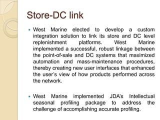 Store-DC link
   West Marine elected to develop a custom
    integration solution to link its store and DC level
    replenishment       platforms.      West    Marine
    implemented a successful, robust linkage between
    the point-of-sale and DC systems that maximized
    automation and mass-maintenance procedures,
    thereby creating new user interfaces that enhanced
    the user’s view of how products performed across
    the network.

   West Marine implemented JDA’s Intellectual
    seasonal profiling package to address the
    challenge of accomplishing accurate profiling.
 